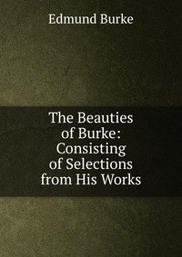 The Beauties of Burke: Consisting of Selections from His Works