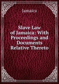 Slave Law of Jamaica: With Proceedings and Documents Relative Thereto