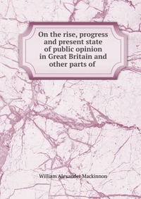 On the rise, progress and present state of public opinion in Great Britain and other parts of