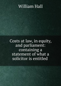 Costs at law, in equity, and parliament: containing a statement of what a solicitor is entitled