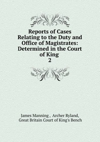 Reports of Cases Relating to the Duty and Office of Magistrates: Determined in the Court of King