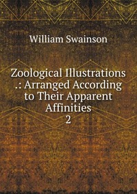 Zoological Illustrations .: Arranged According to Their Apparent Affinities