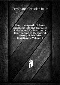 Paul, the Apostle of Jesus Christ: His Life and Work, His Epistles and His Doctrine. a Contribution to the Critical History of Primitive Christianity, Volume 1