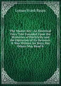 The Master Key: An Electrical Fairy Tale Founded Upon the Mysteries of Electricity and the Optimism of Its Devotees. It Was Written for Boys, But Others May Read It