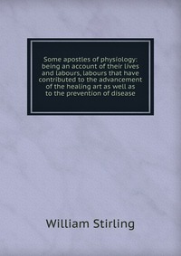 Some apostles of physiology: being an account of their lives and labours, labours that have contributed to the advancement of the healing art as well as to the prevention of disease