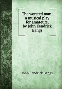 The worsted man; a musical play for amateurs, by John Kendrick Bangs