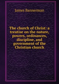 The church of Christ: a treatise on the nature, powers, ordinances, discipline, and government of the Christian church