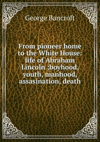 From pioneer home to the White House: life of Abraham Lincoln ;boyhood, youth, manhood, assasination, death