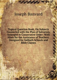 Topical Question Book, On Subjects Connected with the Plan of Salvation, Arranged in Consecutive Order: With Hints for the Assistance of Teachers. Designed for Sabbath Schools and Bible Class