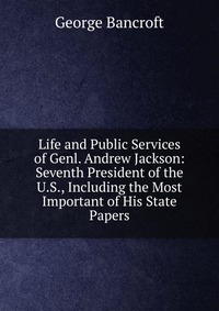 Life and Public Services of Genl. Andrew Jackson: Seventh President of the U.S., Including the Most Important of His State Papers