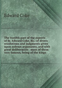 The twelfth part of the reports of Sr. Edward Coke, Kt.: of divers resolutions and judgments given upon solemn arguments, and with great deliberation . most of them very famous, being of the 