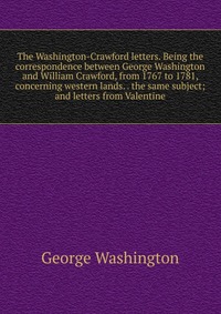 The Washington-Crawford letters. Being the correspondence between George Washington and William Crawford, from 1767 to 1781, concerning western lands. . the same subject; and letters from Val