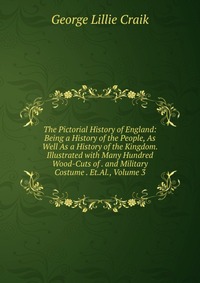 The Pictorial History of England: Being a History of the People, As Well As a History of the Kingdom. Illustrated with Many Hundred Wood-Cuts of . and Military Costume . Et.Al., Volume 3