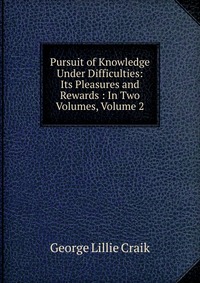 Pursuit of Knowledge Under Difficulties: Its Pleasures and Rewards : In Two Volumes, Volume 2