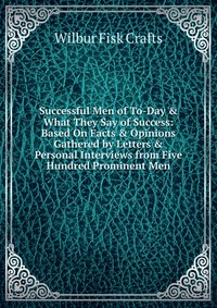 Successful Men of To-Day & What They Say of Success: Based On Facts & Opinions Gathered by Letters & Personal Interviews from Five Hundred Prominent Men