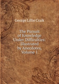 The Pursuit of Knowledge Under Difficulties: Illustrated by Anecdotes, Volume 1