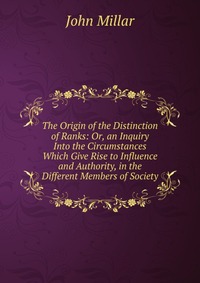 The Origin of the Distinction of Ranks: Or, an Inquiry Into the Circumstances Which Give Rise to Influence and Authority, in the Different Members of Society