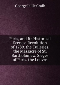 Paris, and Its Historical Scenes: Revolution of 1789. the Tuileries. the Massacre of St. Bartholomew. Sieges of Paris. the Louvre