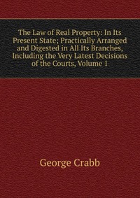 The Law of Real Property: In Its Present State; Practically Arranged and Digested in All Its Branches, Including the Very Latest Decisions of the Courts, Volume 1