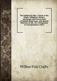 The Sabbath for Man: A Study of the Origin, Obligation, History, Advantages and Present State of Sabbath Observance, with Special Reference to the . On a Symposium of Correspondence with P