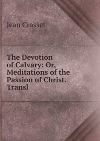 The Devotion of Calvary: Or, Meditations of the Passion of Christ. Transl