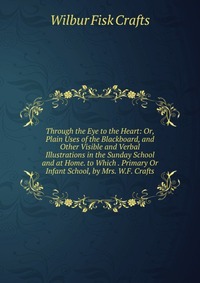 Through the Eye to the Heart: Or, Plain Uses of the Blackboard, and Other Visible and Verbal Illustrations in the Sunday School and at Home. to Which . Primary Or Infant School, by Mrs. W.F. 