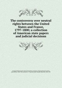 The controversy over neutral rights between the United States and France, 1797-1800; a collection of American state papers and judicial decisions