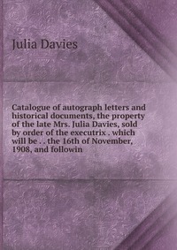 Catalogue of autograph letters and historical documents, the property of the late Mrs. Julia Davies, sold by order of the executrix . which will be . . the 16th of November, 1908, and followi