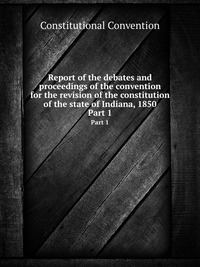 Report of the debates and proceedings of the convention for the revision of the constitution of the state of Indiana, 1850