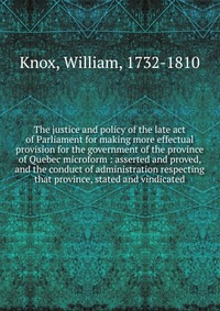 The justice and policy of the late act of Parliament for making more effectual provision for the government of the province of Quebec microform