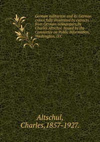 German militarism and its German critics,fully illustrated by extracts from German newspapers,by Charles Altschul. Issued by the Committee on Public Information, Washington, D.C