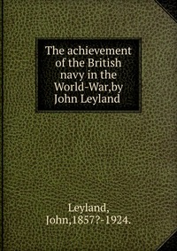 The achievement of the British navy in the World-War,by John Leyland