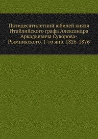 Пятидесятилетний юбилей князя Итайлийского графа Александра Аркадьевича Суворова-Рымникского. 1-го янв. 1826-1876