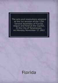 The acts and resolutions adopted at the 1st session of the 12th General Assembly of Florida, begun and held at the Capitol, in the City of Tallahassee, on Monday, November 17, 1862