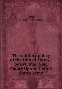 The military policy of the United States /by Bvt. Maj. Gen. Emory Upton, United States Army