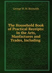 The Household Book of Practical Receipts: In the Arts, Manfactures and Trades, Including