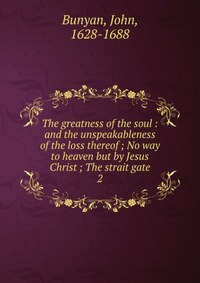 The greatness of the soul : and the unspeakableness of the loss thereof ; No way to heaven but by Jesus Christ ; The strait gate