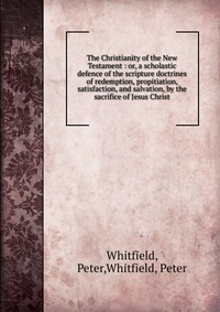 The Christianity of the New Testament : or, a scholastic defence of the scripture doctrines of redemption, propitiation, satisfaction, and salvation, by the sacrifice of Jesus Christ