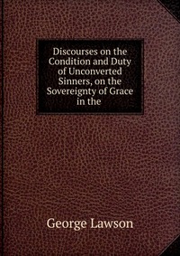 Discourses on the Condition and Duty of Unconverted Sinners, on the Sovereignty of Grace in the