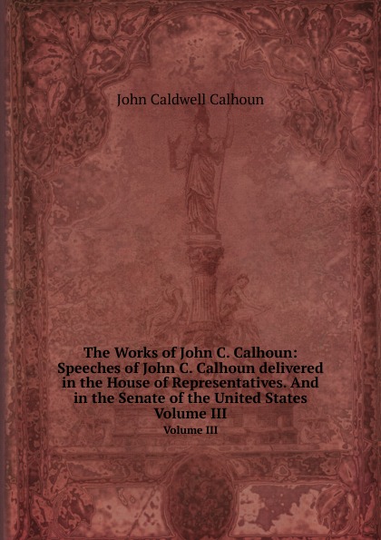 The Works of John C. Calhoun: Speeches of John С. Calhoun delivered in the House of Representatives. And in the Senate of the United States. Volume III