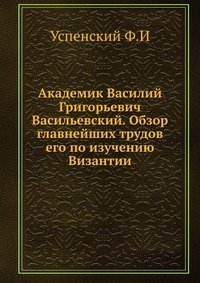 Академик Василий Григорьевич Васильевский. Обзор главнейших трудов его по изучению Византии