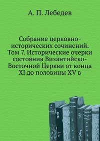 А. П. Лебедев - «Собрание церковно-исторических сочинений. Том 7. Исторические очерки состояния Византийско-Восточной Церкви от конца XI до половины XV в»