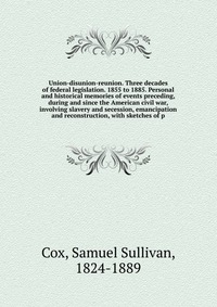 Union-disunion-reunion. Three decades of federal legislation. 1855 to 1885. Personal and historical memories of events preceding, during and since the American civil war, involving slavery an