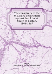 The conspiracy in the U.S. Navy department against Franklin W. Smith of Boston, 1861-1865