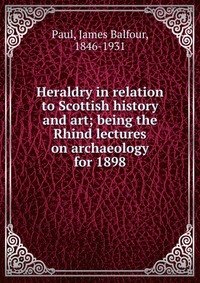 Heraldry in relation to Scottish history and art; being the Rhind lectures on archaeology for 1898