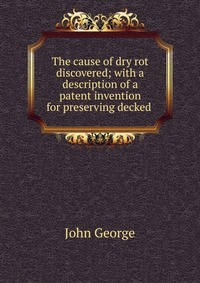 The cause of dry rot discovered; with a description of a patent invention for preserving decked