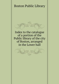 Index to the catalogue of a portion of the Public library of the city of Boston, arranged in the Lower hall