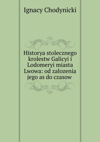 Historya stolecznego krolestw Galicyi i Lodomeryi miasta Lwowa: od zalozenia jego as do czasow