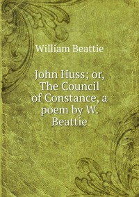 John Huss; or, The Council of Constance, a poem by W. Beattie