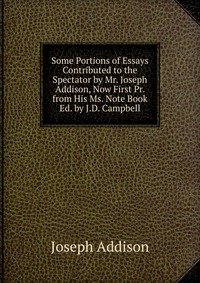 Some Portions of Essays Contributed to the Spectator by Mr. Joseph Addison, Now First Pr. from His Ms. Note Book Ed. by J.D. Campbell